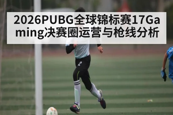 2026PUBG全球锦标赛17Gaming决赛圈运营与枪线分析