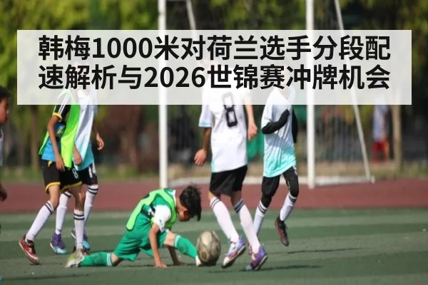 韩梅1000米对荷兰选手分段配速解析与2026世锦赛冲牌机会 - kaiyun